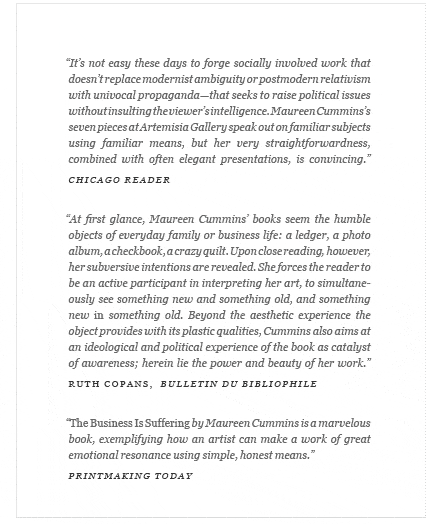 "It’s not easy these days to forge socially involved work that doesn’t replace modernist ambiguity or postmodern relativism with univocal propaganda—that seeks to raise political issues without insulting the viewer’s intelligence. Maureen Cummins’s seven pieces at Artemisia Gallery speak out on familiar subjects using familiar means, but her very straightforwardness, combined with often elegant presentations, is convincing." Chicago Reader 